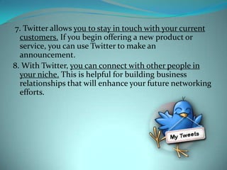  7. Twitter allows you to stay in touch with your current customers. If you begin offering a new product or service, you can use Twitter to make an announcement.8. With Twitter, you can connect with other people in your niche. This is helpful for building business relationships that will enhance your future networking efforts.