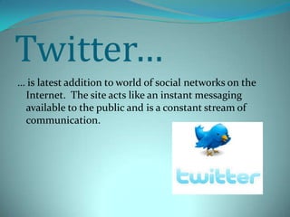 Twitter…… is latest addition to world of social networks on the Internet.  The site acts like an instant messaging available to the public and is a constant stream of communication.