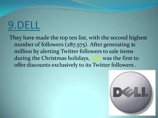 9.DELLThey have made the top ten list, with the second highest number of followers (287,575). After generating $1 million by alerting Twitter followers to sale items during the Christmas holidays, Dell was the first to offer discounts exclusively to its Twitter followers .