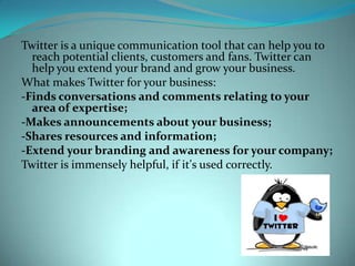 Twitter is a unique communication tool that can help you to reach potential clients, customers and fans. Twitter can help you extend your brand and grow your business.What makes Twitter for your business:-Finds conversations and comments relating to your area of expertise;-Makes announcements about your business;-Shares resources and information;-Extend your branding and awareness for your company;Twitter is immensely helpful, if it&apos;s used correctly.