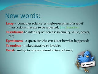 New words:Loop - (computer science) a single execution of a set of instructions that are to be repeated; Syn.Iteration;To enhance-to intensify or increase in quality, value, power, etc;Eyewitness- a spectator who can describe what happened;To endear - make attractive or lovable;Vocal-tending to express oneself often or freely;