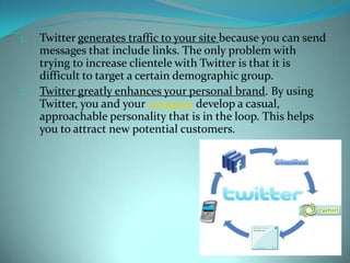 Twitter generates traffic to your site because you can send messages that include links. The only problem with trying to increase clientele with Twitter is that it is difficult to target a certain demographic group.Twitter greatly enhances your personal brand. By using Twitter, you and your company develop a casual, approachable personality that is in the loop. This helps you to attract new potential customers.