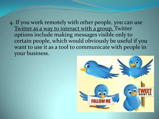 4. If you work remotely with other people, you can use Twitter as a way to interact with a group. Twitter options include making messages visible only to certain people, which would obviously be useful if you want to use it as a tool to communicate with people in your business.