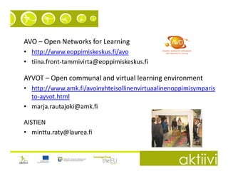 AVO – Open Networks for Learning
• http://www.eoppimiskeskus.fi/avo
• tiina.front-tammivirta@eoppimiskeskus.fi

AYVOT – Open communal and virtual learning environment
• http://www.amk.fi/avoinyhteisollinenvirtuaalinenoppimisymparis
  to-ayvot.html
• marja.rautajoki@amk.fi

AISTIEN
• minttu.raty@laurea.fi
 