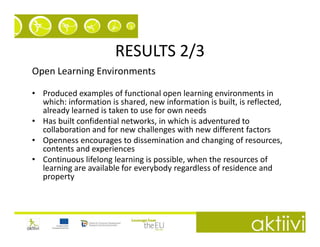 RESULTS 2/3
Open Learning Environments

• Produced examples of functional open learning environments in
  which: information is shared, new information is built, is reflected,
  already learned is taken to use for own needs
• Has built confidential networks, in which is adventured to
  collaboration and for new challenges with new different factors
• Openness encourages to dissemination and changing of resources,
  contents and experiences
• Continuous lifelong learning is possible, when the resources of
  learning are available for everybody regardless of residence and
  property
 