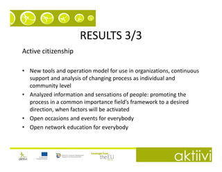 RESULTS 3/3
Active citizenship

• New tools and operation model for use in organizations, continuous
  support and analysis of changing process as individual and
  community level
• Analyzed information and sensations of people: promoting the
  process in a common importance field’s framework to a desired
  direction, when factors will be activated
• Open occasions and events for everybody
• Open network education for everybody
 