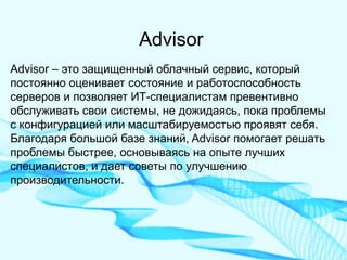 Advisor 
Advisor – это защищенный облачный сервис, который постоянно оценивает состояние и работоспособность серверов и позволяет ИТ-специалистам превентивно обслуживать свои системы, не дожидаясь, пока проблемы с конфигурацией или масштабируемостью проявят себя. Благодаря большой базе знаний, Advisor помогает решать проблемы быстрее, основываясь на опыте лучших специалистов, и дает советы по улучшению производительности.  