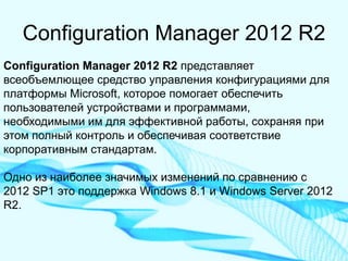 Configuration Manager 2012 R2 
Configuration Manager 2012 R2 представляет всеобъемлющее средство управления конфигурациями для платформы Microsoft, которое помогает обеспечить пользователей устройствами и программами, необходимыми им для эффективной работы, сохраняя при этом полный контроль и обеспечивая соответствие корпоративным стандартам. Одно из наиболее значимых изменений по сравнению с 2012 SP1 это поддержка Windows 8.1 и Windows Server 2012 R2.  