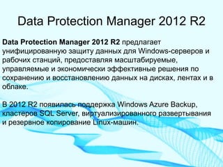 Data Protection Manager 2012 R2 
Data Protection Manager 2012 R2 предлагает унифицированную защиту данных для Windows-серверов и рабочих станций, предоставляя масштабируемые, управляемые и экономически эффективные решения по сохранению и восстановлению данных на дисках, лентах и в облаке. 
В 2012 R2 появилась поддержка Windows Azure Backup, кластеров SQL Server, виртуализированного развертывания и резервное копирование Linux-машин.  