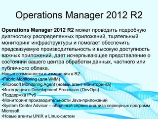 Operations Manager 2012 R2 
Operations Manager 2012 R2 может проводить подробную диагностику распределенных приложений, тщательный мониторинг инфраструктуры и помогает обеспечить предсказуемую производительность и высокую доступность важных приложений, дает исчерпывающее представление о состоянии вашего центра обработки данных, частного или публичного облака. Новые возможности и изменения в R2: 
•Fabric Monitoring (для VMM) 
•Microsoft Monitoring Agent (новый агент мониторинга) 
•Интеграция с Development Processes (DevOps) 
•Поддержка IPv6 
•Мониторинг производительности Java-приложений 
•System Center Advisor – облачный сервис анализа серверных программ Microsoft 
•Новые агенты UNIX и Linux-систем  