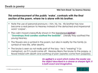 This embarrassment of the public ‘wake’, contrasts with the final section of the poem, where he is alone with his brother. Note the use of personal pronouns –  him, his, he .  His brother has now become a real person to Heaney instead of the detached and impersonal word ‘ corpse ’. The calm mood is beautifully shown in the  transferred epithet  ;  “Snowdrops/And candles soothed the bedside” .   Literally they soothed the young Heaney. The flowers are a symbol in the poem, but also in reality for the family (a symbol of new life, after death).  The bruise is seen as not really part of the boy - he is “wearing” it (a metaphor), as if it could come off.  Heaney likens the bruise to the poppy, a flower linked with death and soothing of pain (opiates come from poppies).  An  epithet  is a word which makes the reader see the object described in a clearer or sharper light. It is both exact and imaginative. ‘ Mid-Term Break’ by Seamus Heaney 