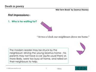 Who is he waiting for? The modern reader may be struck by the neighbours' driving the young Seamus home - his parents may not have a car (quite usual then) or, more likely, were too busy at home, and relied on their neighbours to help. “ At two o’clock our neighbours drove me home.” First impressions:- ‘ Mid-Term Break’ by Seamus Heaney 