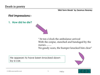 How did he die? He appears to have been knocked down by a car. “ At ten o'clock the ambulance arrived With the corpse, stanched and bandaged by the nurses……. No gaudy scars, the bumper knocked him clear” First impressions:- ‘ Mid-Term Break’ by Seamus Heaney 