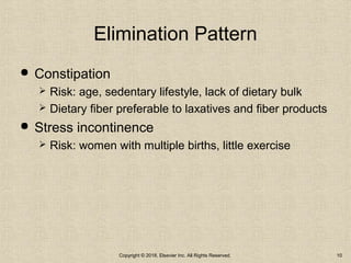 Elimination Pattern
 Constipation
 Risk: age, sedentary lifestyle, lack of dietary bulk
 Dietary fiber preferable to laxatives and fiber products
 Stress incontinence
 Risk: women with multiple births, little exercise
Copyright © 2018, Elsevier Inc. All Rights Reserved. 10
 