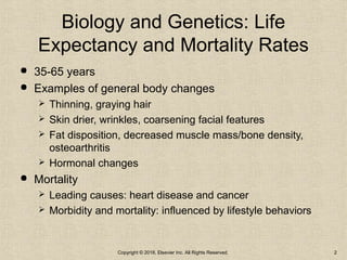 Biology and Genetics: Life
Expectancy and Mortality Rates
 35-65 years
 Examples of general body changes
 Thinning, graying hair
 Skin drier, wrinkles, coarsening facial features
 Fat disposition, decreased muscle mass/bone density,
osteoarthritis
 Hormonal changes
 Mortality
 Leading causes: heart disease and cancer
 Morbidity and mortality: influenced by lifestyle behaviors
Copyright © 2018, Elsevier Inc. All Rights Reserved. 2
 