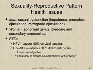 Sexuality-Reproductive Pattern
Health Issues
 Men: sexual dysfunction (impotence, premature
ejaculation, retrograde ejaculation)
 Women: abnormal genital bleeding and
secondary amenorrhea
 STDs
 HPV—causes 90% cervical cancers
 HIV/AIDS—adults >50 “hidden” risk group
• Less knowledgeable
• Less likely to discuss sexual behavior with provider
Copyright © 2018, Elsevier Inc. All Rights Reserved. 20
 