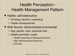 Health Perception–
Health Management Pattern
 Habits: self-destructive
 Smoking, alcohol, overeating
 Visible consequences
 Risk factors: behavioral/environmental
 Age, gender, race, personal risks
 Health-promotion needs
• Health screening of diseases/behaviors
• Stop self-destructive behaviors
• Exercise
Copyright © 2018, Elsevier Inc. All Rights Reserved. 6
 