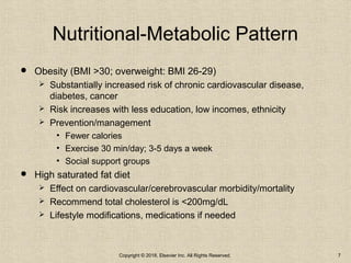 Nutritional-Metabolic Pattern
 Obesity (BMI >30; overweight: BMI 26-29)
 Substantially increased risk of chronic cardiovascular disease,
diabetes, cancer
 Risk increases with less education, low incomes, ethnicity
 Prevention/management
• Fewer calories
• Exercise 30 min/day; 3-5 days a week
• Social support groups
 High saturated fat diet
 Effect on cardiovascular/cerebrovascular morbidity/mortality
 Recommend total cholesterol is <200mg/dL
 Lifestyle modifications, medications if needed
Copyright © 2018, Elsevier Inc. All Rights Reserved. 7
 