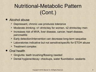 Nutritional-Metabolic Pattern
(Cont.)
 Alcohol abuse
 Depressant, chronic use produces tolerance
 Moderate drinking: ≤1 drink/day for women, ≤2 drinks/day men
 Increases risk of MVA, liver disease, cancer, heart disease,
pancreatitis
 Early detection/intervention can decrease long-term sequelae
 Laboratories indicative but not sensitive/specific for ETOH abuse
 Treatment complex
 Oral health
 Gingivitis: teeth brushing/flossing needed
 Dental hygiene/decay: checkups, water fluoridation, sealants
Copyright © 2018, Elsevier Inc. All Rights Reserved. 9
 