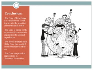 Conclusion:
•The Cone of Experience
is a visual device to aid
teachers in the selection
of instructional media
•The Cone is based on the
movement from concrete
experiences to abstract
experiences
•The literal interpretation
of the Cone has resulted
in misconceptions of its
use
•The Cone has practical
applications in
classroom instruction
 