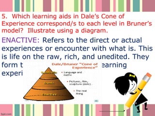 5. Which learning aids in Dale’s Cone of
Experience correspond/s to each level in Bruner’s
model? Illustrate using a diagram.
ENACTIVE: Refers to the direct or actual
experiences or encounter with what is. This
is life on the raw, rich, and unedited. They
form the bases for all other learning
experiences.
 