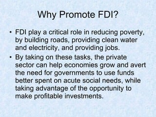 Why Promote FDI? FDI  play a critical role in reducing poverty, by building roads, providing clean water and electricity, and providing jobs. By taking on these tasks, the private sector can help economies grow and avert the need for governments to use funds better spent on acute social needs, while taking advantage of the opportunity to make profitable investments. 