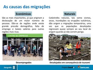 As causas das migrações
Desempregados Desalojados em consequência de tsunami
Económicas Naturais
Catástrofes naturais, tais como sismos,
secas, inundações ou erupções vulcânicas,
dão origem a migrações temporárias, uma
vez que as populações desalojadas
regressam quase sempre ao seu local de
origem quando já não correm perigo.
São as mais importantes, já que originam a
deslocação de um maior número de
pessoas. Dão-se de regiões onde existe
grande pressão demográfica, falta de
emprego e baixos salários para outras
regiões mais ricas.
 