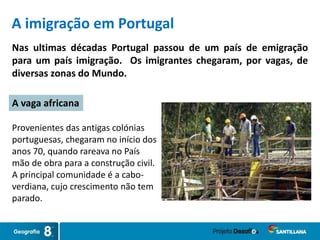 Provenientes das antigas colónias
portuguesas, chegaram no início dos
anos 70, quando rareava no País
mão de obra para a construção civil.
A principal comunidade é a cabo-
verdiana, cujo crescimento não tem
parado.
Nas ultimas décadas Portugal passou de um país de emigração
para um país imigração. Os imigrantes chegaram, por vagas, de
diversas zonas do Mundo.
A vaga africana
A imigração em Portugal
 