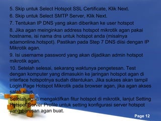 5. Skip untuk Select Hotspot SSL Certificate, Klik Next.
6. Skip untuk Select SMTP Server, Klik Next.
7. Tentukan IP DNS yang akan diberikan ke user hotspot
8. Jika agan meinginkan address hotspot mikrotik agan pakai
hostname, isi nama dns untuk hotspot anda (misalnya
adamonline.hotspot). Pastikan pada Step 7 DNS diisi dengan IP
Mikrotik agan.
9. Isi username password yang akan dijadikan admin hotspot
mikrotik agan.
10. Setelah selesai, sekarang waktunya pengetesan. Test
dengan komputer yang dimasukin ke jaringan hotspot agan di
interface hotspotnya sudah ditentukan. Jika sukses akan tampil
Login Page Hotspot Mikrotik pada browser agan, jika agan akses
salah situs.
Setelah agan mengaktifkan fitur hotspot di mikrotik, lanjut Setting
Hotspot Server Profile untuk setting konfigurasi server hotspot
yang barusan agan buat.
Page 12

 