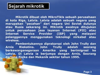 Mikrotik dibuat oleh MikroTikls sebuah perusahaan
di kota Riga, Latvia. Latvia adalah sebuah negara yang
merupakan “pecahan” dari negara Uni Soviet dulunya
atau Rusia sekarang ini. Mikrotik awalnya ditujukan
untuk perusahaan jasa layanan Internet (PJI) atau
Internet
Service
Provider
(ISP)
yang
melayani
pelanggannya menggunakan teknologi nirkabel atau
wireless.
Pembentukannya diprakarsai oleh John Trully dan
Arnis
Riekstins.
John
Trully
adalah
seorang
berkewarganegaraan Amerika yang berimigrasi ke
Latvia. Di Latvia ia berjumpa dengan Arnis, Seorang
darjana Fisika dan Mekanik sekitar tahun 1995.

Page 3

 