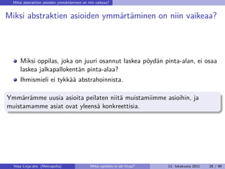 Miksi abstraktien asioiden ymmärtäminen on niin vaikeaa?


Miksi abstraktien asioiden ymmärtäminen on niin vaikeaa?




      Miksi oppilas, joka on juuri osannut laskea pöydän pinta-alan, ei osaa
      laskea jalkapallokentän pinta-alaa?
      Ihmismieli ei tykkää abstrahoinnista.

Ymmärrämme uusia asioita peilaten niitä muistamiimme asioihin, ja
muistamamme asiat ovat yleensä konkreettisia.




  Vesa Linja-aho (Metropolia)                 Miksi opiskelu ei ole kivaa?   12. lokakuuta 2011   28 / 49
 