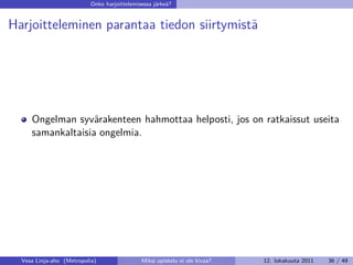 Onko harjoittelemisessa järkeä?


Harjoitteleminen parantaa tiedon siirtymistä




     Ongelman syvärakenteen hahmottaa helposti, jos on ratkaissut useita
     samankaltaisia ongelmia.




  Vesa Linja-aho (Metropolia)                Miksi opiskelu ei ole kivaa?   12. lokakuuta 2011   36 / 49
 