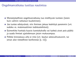 Miksi opiskelijat eivät tykkää koulusta?


Ongelmanratkaisu tuottaa nautintoa



     Menestyksellinen ongelmanratkaisu tuo mielihyvän tunteen (toisin
     kuin valmiin ratkaisun kuuleminen).
     Jos tuntee edistyvänsä, niin ihminen jaksaa keskittyä paremmin (vrt.
     sudoku vs. matemaattinen todistustehtävä).
     Esimerkiksi hankala kaavio luentokalvolla voi kytkeä aivot pois päältä
     ja saada ihmiset ajattelemaan jotain mukavampaa.
     Pelkkä kiinnostava aihe ei riitä (vrt. koulun seksivalitustunnit, tai
     oman alan tieteellinen konferenssi [s. 11]).




  Vesa Linja-aho (Metropolia)                  Miksi opiskelu ei ole kivaa?   12. lokakuuta 2011   7 / 49
 