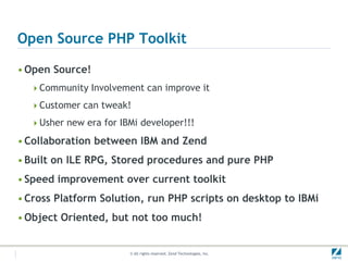 Open Source PHP Toolkit

• Open Source!
  Community Involvement can improve it

  Customer can tweak!

  Usher new era for IBMi developer!!!

• Collaboration between IBM and Zend
• Built on ILE RPG, Stored procedures and pure PHP
• Speed improvement over current toolkit
• Cross Platform Solution, run PHP scripts on desktop to IBMi
• Object Oriented, but not too much!


                       © All rights reserved. Zend Technologies, Inc.
 