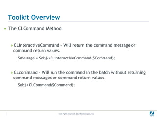 Toolkit Overview
• The CLCommand Method


  CLInteractiveCommand – Will return the command message or
   command return values.
     $message = $obj->CLInteractiveCommand($Command);


  CLcommand – Will run the command in the batch without returning
   command messages or command return values.
     $obj->CLCommand($Command);




                         © All rights reserved. Zend Technologies, Inc.
 