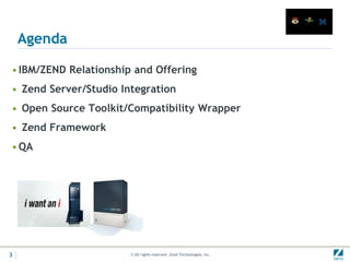 Agenda

• IBM/ZEND Relationship and Offering
• Zend Server/Studio Integration
• Open Source Toolkit/Compatibility Wrapper
• Zend Framework
• QA




3                      © All rights reserved. Zend Technologies, Inc.
 