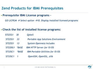 Zend Products for IBMi Prerequisites
• Prerequisite IBMi License programs –
   GO LICPGM  Select option 10. Display installed licensed programs



• Check the list of installed license programs:
   5722SS1   30       Qshell
   5722SS1   33        Portable App Solutions Environment
   5722SS1   13        System Openness Includes
   5722DG1 *BASE      IBM HTTP Server for i5/OS
   5733SC1   *BASE    IBM Portable Utilities for i5/OS

   5733SC1   1         OpenSSH, OpenSSL, zlib



                               © All rights reserved. Zend Technologies, Inc.   #
 