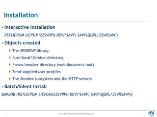 Installation
• Interactive Installation
 RSTLICPGM LICPGM(2ZSVRPI) DEV(*SAVF) SAVF(QGPL/ZSVRSAVF)

• Objects created
   The ZENDSVR library,
   /usr/local/Zendsvr directory,
   /www/zendsvr directory (web document root)
   Zend-supplied user profiles
   The Zendsvr subsystem and the HTTP servers
• Batch/Silent Install
SBMJOB (RSTLICPGM LICPGM(2ZSVRPI) DEV(*SAVF) SAVF(QGPL/ZSVRSAVF))



                              © All rights reserved. Zend Technologies, Inc.   #
 