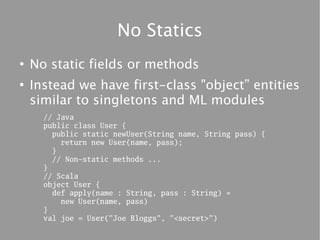 No Statics
●
    No static fields or methods
●
    Instead we have first-class "object” entities
    similar to singletons and ML modules
      // Java
      public class User {
        public static newUser(String name, String pass) {
          return new User(name, pass);
        }
        // Non-static methods ...
      }
      // Scala
      object User {
        def apply(name : String, pass : String) =
          new User(name, pass)
      }
      val joe = User("Joe Bloggs", "<secret>")
 