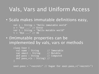 Vals, Vars and Uniform Access
●
    Scala makes immutable definitions easy,
      val   s : String =   "Hello immutable world"
      s =   "Bye ..." //   Error
      var   t : String =   "Hello mutable world"
      t =   "Bye ..." //   OK

●
    (Im)mutable properties can be
    implemented by vals, vars or methods
      class   User {
        val   name : String        // Immutable
        var   email : String       // Mutable
        def   pass : String        // Computed
        def   pass_=(s : String)   //
      }

      user.pass = "<secret>" // Sugar for user.pass_=("<secret>")
 