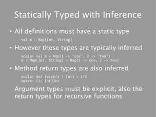 Statically Typed with Inference
●
    All definitions must have a static type
      val m : Map[Int, String]

●
    However these types are typically inferred
      scala> val m = Map(1 -> "one", 2 -> "two")
      m : Map[Int, String] = Map(1 -> one, 2 -> two)

●
    Method return types are also inferred
      scala> def twice(i : Int) = i*2
      twice: (i: Int)Int

    Argument types must be explicit, also the
    return types for recursive functions
 