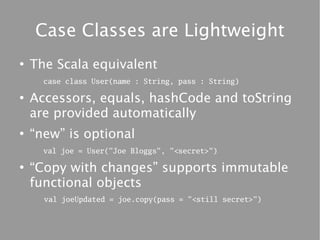 Case Classes are Lightweight
●
    The Scala equivalent
      case class User(name : String, pass : String)

●
    Accessors, equals, hashCode and toString
    are provided automatically
●
    “new” is optional
      val joe = User("Joe Bloggs", "<secret>")

●
    “Copy with changes” supports immutable
    functional objects
      val joeUpdated = joe.copy(pass = "<still secret>")
 