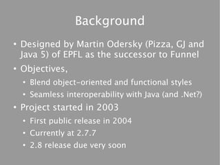 Background
●
    Designed by Martin Odersky (Pizza, GJ and
    Java 5) of EPFL as the successor to Funnel
●
    Objectives,
    ●
        Blend object-oriented and functional styles
    ●
        Seamless interoperability with Java (and .Net?)
●
    Project started in 2003
    ●
        First public release in 2004
    ●
        Currently at 2.7.7
    ●
        2.8 release due very soon
 