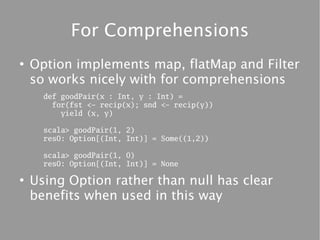 For Comprehensions
●
    Option implements map, flatMap and Filter
    so works nicely with for comprehensions
      def goodPair(x : Int, y : Int) =
        for(fst <- recip(x); snd <- recip(y))
          yield (x, y)

      scala> goodPair(1, 2)
      res0: Option[(Int, Int)] = Some((1,2))

      scala> goodPair(1, 0)
      res0: Option[(Int, Int)] = None

●
    Using Option rather than null has clear
    benefits when used in this way
 