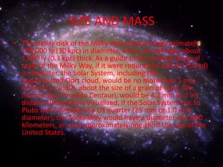 SIZE AND MASS
• The stellar disk of the Milky Way Galaxy is approximately
100,000 ly (30 kpc) in diameter, and is, on average, about
1,000 ly (0.3 kpc) thick. As a guide to the relative physical
scale of the Milky Way, if it were reduced to 100 m (110 yd)
in diameter, the Solar System, including the
hypothesized Oort cloud, would be no more than 1 mm
(0.04 in) in width, about the size of a grain of sand. The
nearest star, Proxima Centauri, would be 4.2 mm (0.2 in)
distant.Alternatively visualized, if the Solar System out to
Pluto were the size of a US quarter (25 mm or 1.0 in in
diameter), the Milky Way would have a diameter of 2,000
kilometers, an area approximately one-third the size of the
United States.

 