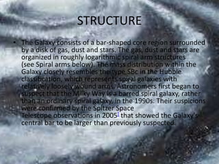 STRUCTURE
• The Galaxy consists of a bar-shaped core region surrounded
by a disk of gas, dust and stars. The gas, dust and stars are
organized in roughly logarithmic spiral arm structures
(see Spiral arms below). The mass distribution within the
Galaxy closely resembles the type SBc in the Hubble
classification, which represents spiral galaxies with
relatively loosely wound arms. Astronomers first began to
suspect that the Milky Way is a barred spiral galaxy, rather
than an ordinary spiral galaxy, in the 1990s. Their suspicions
were confirmed by the Spitzer Space
Telescope observations in 2005] that showed the Galaxy's
central bar to be larger than previously suspected.

 