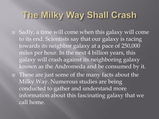  Sadly, a time will come when this galaxy will come
to its end. Scientists say that our galaxy is racing
towards its neighbor galaxy at a pace of 250,000
miles per hour. In the next 4 billion years, this
galaxy will crash against its neighboring galaxy
known as the Andromeda and be consumed by it.
 These are just some of the many facts about the
Milky Way. Numerous studies are being
conducted to gather and understand more
information about this fascinating galaxy that we
call home.
 