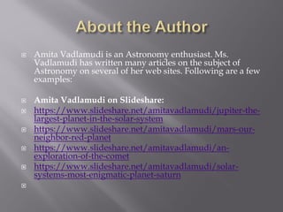  Amita Vadlamudi is an Astronomy enthusiast. Ms.
Vadlamudi has written many articles on the subject of
Astronomy on several of her web sites. Following are a few
examples:
 Amita Vadlamudi on Slideshare:
 https://www.slideshare.net/amitavadlamudi/jupiter-the-
largest-planet-in-the-solar-system
 https://www.slideshare.net/amitavadlamudi/mars-our-
neighbor-red-planet
 https://www.slideshare.net/amitavadlamudi/an-
exploration-of-the-comet
 https://www.slideshare.net/amitavadlamudi/solar-
systems-most-enigmatic-planet-saturn

 