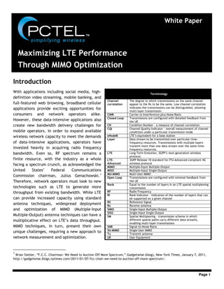 Page 1
Introduction
With applications including social media, high-
definition video streaming, mobile banking, and
full-featured web browsing, broadband cellular
applications provide exciting opportunities for
consumers and network operators alike.
However, these data-intensive applications also
create new bandwidth delivery challenges for
mobile operators. In order to expand available
wireless network capacity to meet the demands
of data-intensive applications, operators have
invested heavily in acquiring radio frequency
bandwidth. Even so, RF spectrum remains a
finite resource, with the industry as a whole
facing a spectrum crunch, as acknowledged the
United States’ Federal Communications
Commission chairman, Julius Genachowski.1
Therefore, network operators must look to new
technologies such as LTE to generate more
throughput from existing bandwidth. While LTE
can provide increased capacity using standard
antenna techniques, widespread deployment
and optimization of MIMO (Multiple-Input
Multiple-Output) antenna techniques can have a
multiplicative effect on LTE’s data throughput.
MIMO techniques, in turn, present their own
unique challenges, requiring a new approach to
network measurement and optimization.
1
Brian Stetler, “F.C.C. Chairman: We Need to Auction Off More Spectrum,” Gadgetwise (blog), New York Times, January 7, 2011,
http://gadgetwise.blogs.nytimes.com/2011/01/07/fcc-chair-we-need-to-auction-off-more-spectrum/.
White Paper
Terminology
Channel
correlation
The degree to which transmissions on the same channel
appear to the Rx to be the same. Low channel correlation
indicates the transmissions can be distinguished, allowing
multi-layer transmission.
CINR Carrier to Interference plus Noise Ratio
Closed Loop Transmissions are configured with detailed feedback from
the UE
CN Condition Number – a measure of channel correlation
CQI Channel Quality Indicator – overall measurement of channel
conditions under a particular transmission mode
eNodeB LTE’s equivalent for a base station
Layer Data stream to be transmitted over particular time-
frequency resources. Transmissions with multiple layers
transmit more than one data stream over the same time-
frequency resources.
LTE Long Term Evolution, 3GPP’s next-generation wireless
protocol.
LTE-
Advanced
3GPP Release 10 standard for ITU-Advanced-compliant 4G
wireless protocol
MIMO Multiple-Input Multiple-Output
MISO Multiple-Input Single-Output
MU-MIMO Multi-User MIMO
Open Loop Transmissions are configured with minimal feedback from
the UE
Rank Equal to the number of layers in an LTE spatial multiplexing
transmission
RF Radio Frequency
RI Rank Indicator – indication of the number of layers that can
be supported on a given channel
RS Reference Signal
Rx Receive antenna
SIMO Single-Input Multiple-Output
SISO Single-Input Single-Output
SM Spatial Multiplexing – transmission scheme in which
different spatial paths carry different data streams,
enabling multi-layer transmissions
SNR Signal-to-Noise Ratio
SU-MIMO Single-User MIMO
Tx Transmit antenna
UE User Equipment
Maximizing LTE Performance
Through MIMO Optimization
 