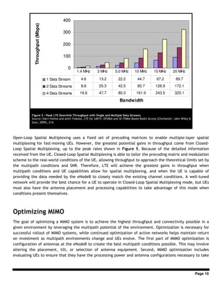 Page 10
Open-Loop Spatial Multiplexing uses a fixed set of precoding matrices to enable multiple-layer spatial
multiplexing for fast-moving UEs. However, the greatest potential gains in throughput come from Closed-
Loop Spatial Multiplexing, up to the peak rates shown in Figure 5. Because of the detailed information
received from the UE, Closed-Loop Spatial Multiplexing is able to tailor the precoding matrix and modulation
scheme to the real-world conditions of the UE, allowing throughput to approach the theoretical limits set by
the multipath conditions and SNR. Therefore, LTE will achieve the greatest gains in throughput when
multipath conditions and UE capabilities allow for spatial multiplexing, and when the UE is capable of
providing the data needed by the eNodeB to closely match the existing channel conditions. A well-tuned
network will provide the best chance for a UE to operate in Closed-Loop Spatial Multiplexing mode, but UEs
must also have the antenna placement and processing capabilities to take advantage of this mode when
conditions present themselves.
Optimizing MIMO
The goal of optimizing a MIMO system is to achieve the highest throughput and connectivity possible in a
given environment by leveraging the multipath potential of the environment. Optimization is necessary for
successful rollout of MIMO systems, while continued optimization of active networks helps maintain return
on investment as multipath environments change and UEs evolve. The first part of MIMO optimization is
configuration of antennas at the eNodeB to create the best multipath conditions possible. This may involve
altering the placement, tilt, or selection of antenna equipment. Second, MIMO optimization includes
evaluating UEs to ensure that they have the processing power and antenna configurations necessary to take
0
100
200
300
400
Bandwidth
Throughput(Mbps)
1 Data Stream 4.6 13.2 22.2 44.7 67.2 89.7
2 Data Streams 8.8 25.3 42.5 85.7 128.9 172.1
4 Data Streams 16.6 47.7 80.3 161.9 243.5 325.1
1.4 MHz 3 MHz 5.0 MHz 10 MHz 15 MHz 20 MHz
Figure 5 - Peak LTE Downlink Throughput with Single and Multiple Data Streams
Source: Harri Holma and Antti Toskala, LTE for UMTS: OFDMA and SC-FDMA Based Radio Access (Chichester: John Wiley &
Sons, 2009), 214.
 